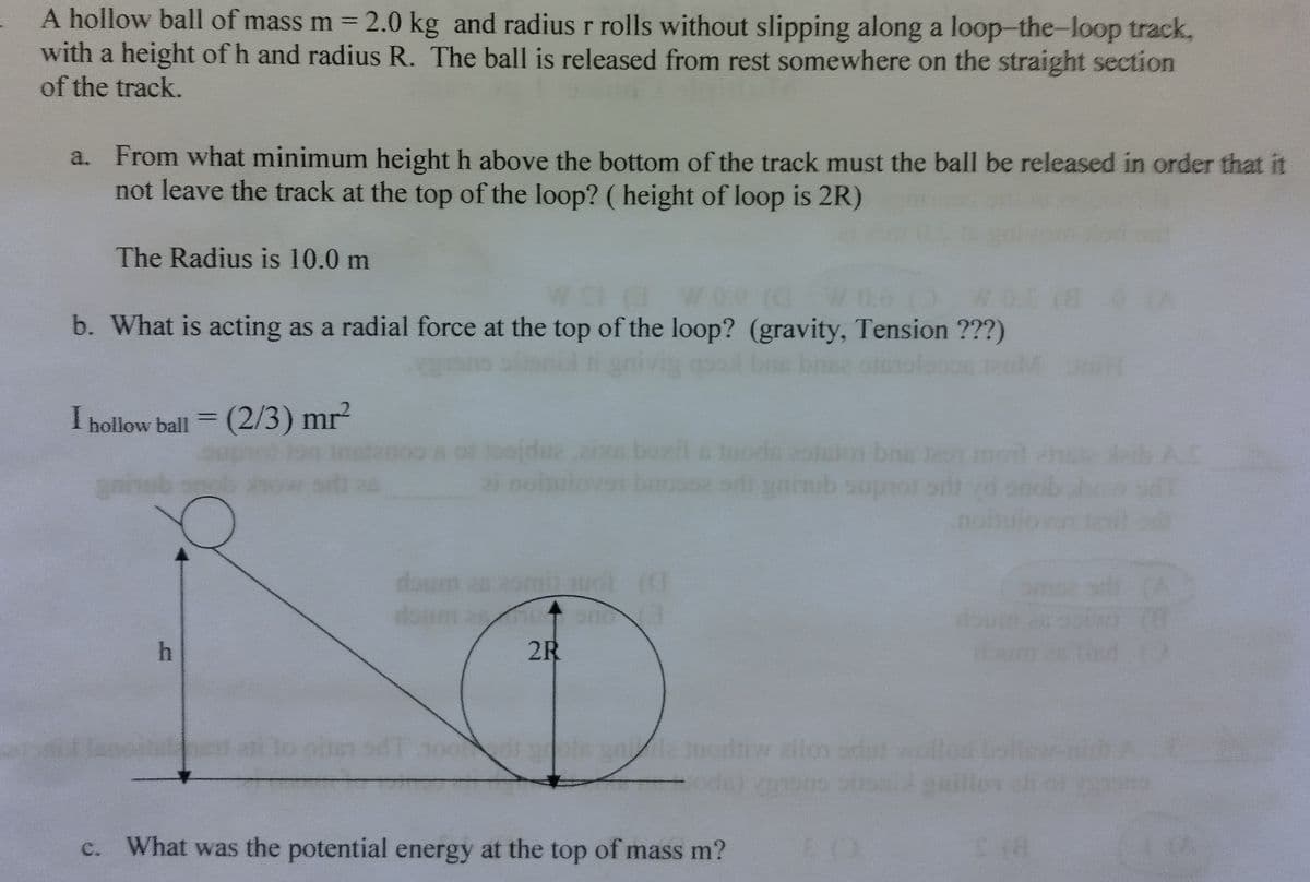 A hollow ball of mass m = 2.0 kg and radius r rolls without slipping along a loop-the-loop track,
with a height of h and radius R. The ball is released from rest somewhere on the straight section
of the track.
a. From what minimum height h above the bottom of the track must the ball be released in order that it
not leave the track at the top of the loop? (height of loop is 2R)
The Radius is 10.0 m
b. What is acting as a radial force at the top of the loop? (gravity, Tension ???)
I hollow ball = (2/3) mr²
gninub
21 noitu
boxil
bns
brossz sri gnitub suprot sit
zomit auol (C
doum asmuomo (3
2R
di grois un 12
What was the potential energy at the top of mass m?
Houm