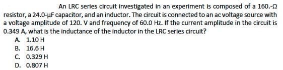 An LRC series circuit investigated in an experiment is composed of a 160.-0
resistor, a 24.0-µF capacitor, and an inductor. The circuit is connected to an ac voltage source with
a voltage amplitude of 120. V and frequency of 60.0 Hz. If the current amplitude in the circuit is
0.349 A, what is the inductance of the inductor in the LRC series circuit?
A. 1.10 H
В. 16.6 H
С. О.329 H
D. 0.807 H
