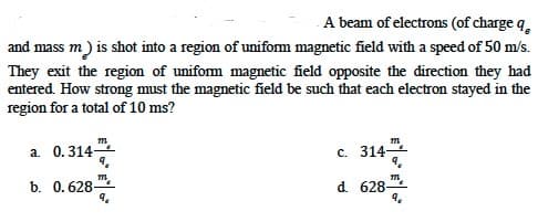 A beam of electrons (of charge q,
and mass m) is shot into a region of unifom magnetic field with a speed of 50 m/s.
They exit the region of unifom magnetic field opposite the direction they had
entered. How strong must the magnetic field be such that each electron stayed in the
region for a total of 10 ms?
a. 0.314-
0.314
c. 314-
m.
b. 0.628-
d. 628-
