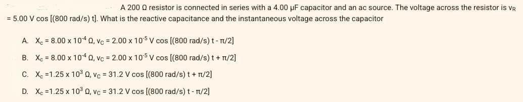 A 200 Q resistor is connected in series with a 4.00 µF capacitor and an ac source. The voltage across the resistor is vR
= 5.00 V cos [(800 rad/s) t]. What is the reactive capacitance and the instantaneous voltage across the capacitor
A. X = 8.00 x 104 Q, vc = 2.00 x 105 V cos [(800 rad/s) t- T/2]
B. Xc = 8.00 x 104 0, vc = 2.00 x 105 v cos [(800 rad/s) t + T/2]
C. X =1.25 x 10³ Q, vc = 31.2 V cos [(800 rad/s) t + T/2]
D. Xc =1.25 x 103 Q, vc = 31.2 V cos [(800 rad/s) t - n/2]
