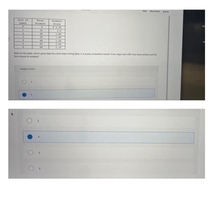 Unit of
Labor
0
1
2
3
4
Total
Product
0
15
20
1.00
39
1.60
48
1.40
5
55
1.20
6
60
Refer to the table, which gives data for a firm that is hiring labor in a purely competitive market. If the wage rate is $11, how many workers will the
firm choose to employ?
Mutiple Choice
Product
Price
$2.20
2.0