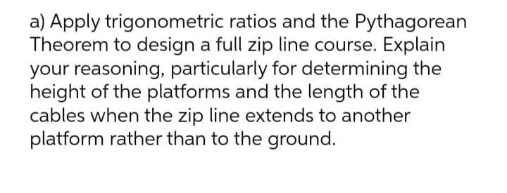 a) Apply trigonometric ratios and the Pythagorean
Theorem to design a full zip line course. Explain
your reasoning, particularly for determining the
height of the platforms and the length of the
cables when the zip line extends to another
platform rather than to the ground.