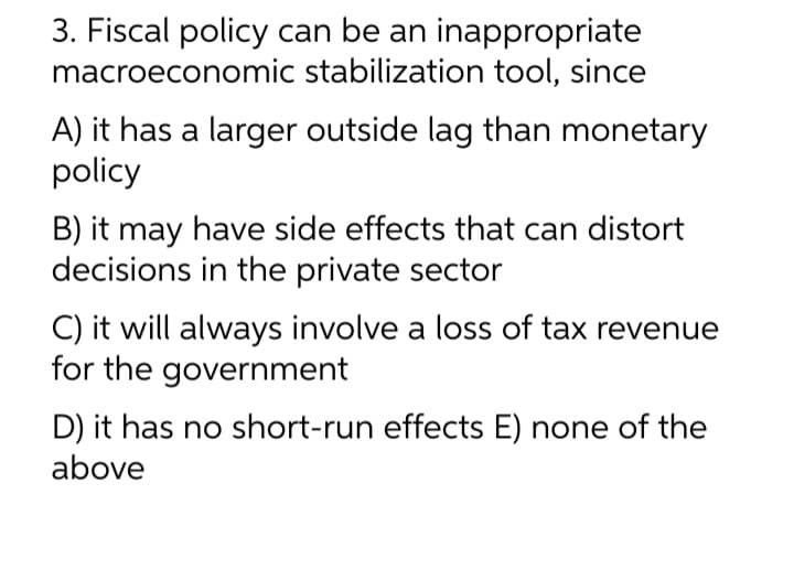 3. Fiscal policy can be an inappropriate
macroeconomic stabilization tool, since
A) it has a larger outside lag than monetary
policy
B) it may have side effects that can distort
decisions in the private sector
C) it will always involve a loss of tax revenue
for the government
D) it has no short-run effects E) none of the
above