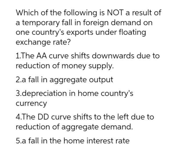 Which of the following is NOT a result of
a temporary fall in foreign demand on
one country's exports under floating
exchange rate?
1.The AA curve shifts downwards due to
reduction of money supply.
2.a fall in aggregate output
3.depreciation in home country's
currency
4.The DD curve shifts to the left due to
reduction of aggregate demand.
5.a fall in the home interest rate