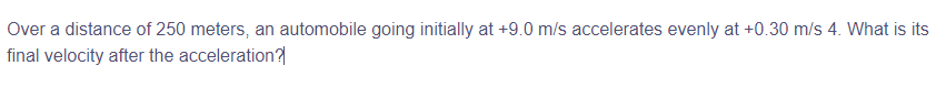 Over a distance of 250 meters, an automobile going initially at +9.0 m/s accelerates evenly at +0.30 m/s 4. What is its
final velocity after the acceleration?
