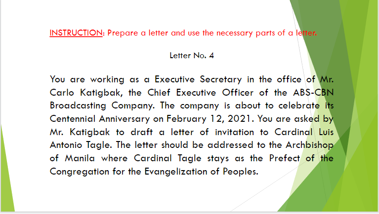 INSTRUCTION: Prepare a letter and use the necessary parts of a letter.
Letter No. 4
You are working as a Executive Secretary in the office of Mr.
Carlo Katigbak, the Chief Executive Officer of the ABS-CBN
Broadcasting Company. The company is about to celebrate its
Centennial Anniversary on February 12, 2021. You are asked by
Mr. Katigbak to draft a letter of invitation to Cardinal Luis
Antonio Tagle. The letter should be addressed to the Archbishop
of Manila where Cardinal Tagle stays as the Prefect of the
Congregation for the Evangelization of Peoples.