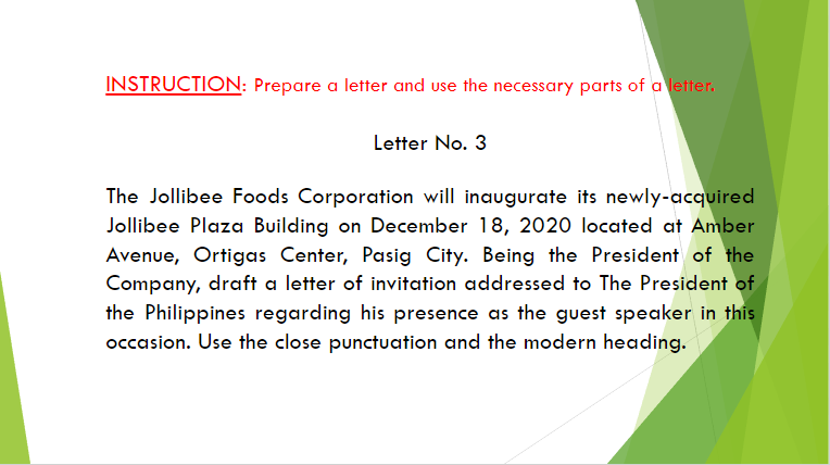 INSTRUCTION: Prepare a letter and use the necessary parts of a letter.
Letter No. 3
The Jollibee Foods Corporation will inaugurate its newly-acquired
Jollibee Plaza Building on December 18, 2020 located at Amber
Avenue, Ortigas Center, Pasig City. Being the President of the
Company, draft a letter of invitation addressed to The President of
the Philippines regarding his presence as the guest speaker in this
occasion. Use the close punctuation and the modern heading.