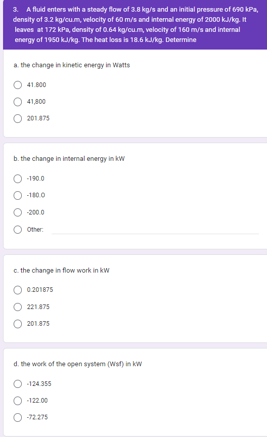 3. A fluid enters with a steady flow of 3.8 kg/s and an initial pressure of 690 kPa,
density of 3.2 kg/cu.m, velocity of 60 m/s and internal energy of 2000 kJ/kg. It
leaves at 172 kPa, density of 0.64 kg/cu.m, velocity of 160 m/s and internal
energy of 1950 kJ/kg. The heat loss is 18.6 kJ/kg. Determine
a. the change in kinetic energy in Watts
41.800
41,800
201.875
b. the change in internal energy in kW
-190.0
-180.0
-200.0
Other:
c. the change in flow work in kW
0.201875
221.875
201.875
d. the work of the open system (Wsf) in kW
-124.355
-122.00
-72.275