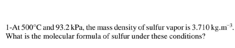 1-At 500°C and 93.2 kPa, the mass density of sulfur vapor is 3.710 kg.m3.
What is the molecular formula of sulfur under these conditions?
