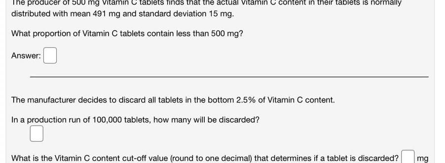 The producer of 500 mg Vitamin C tablets finds that the actual Vitamin C content in their tablets is normally
distributed with mean 491 mg and standard deviation 15 mg.
What proportion of Vitamin C tablets contain less than 500 mg?
Answer:
The manufacturer decides to discard all tablets in the bottom 2.5% of Vitamin C content.
In a production run of 100,000 tablets, how many will be discarded?
What is the Vitamin C content cut-off value (round to one decimal) that determines if a tablet is discarded?
mg
