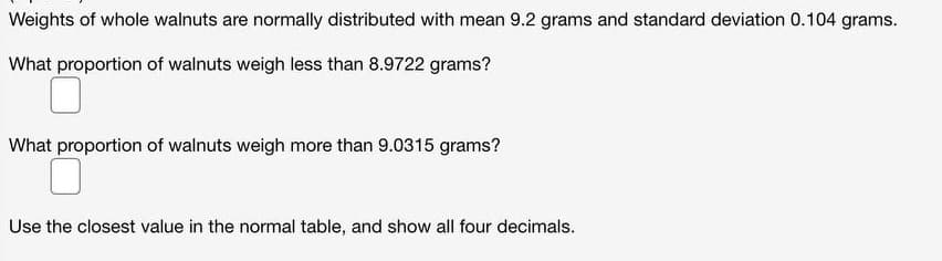 Weights of whole walnuts are normally distributed with mean 9.2 grams and standard deviation 0.104 grams.
What proportion of walnuts weigh less than 8.9722 grams?
What proportion of walnuts weigh more than 9.0315 grams?
Use the closest value in the normal table, and show all four decimals.
