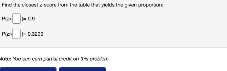 Find the closest z-score from the table that yields the given proportion:
P(z< = 0.9
P(z> )= 0.3299
Note: You can earn partial credit on this problem.
