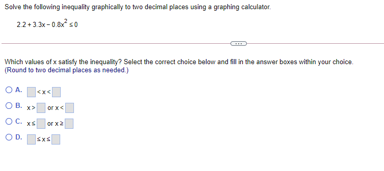 Solve the following inequality graphically to two decimal places using a graphing calculator.
2.2+3.3x - 0.8x so
Which values of x satisfy the inequality? Select the correct choice below and fill in the answer boxes within your choice.
(Round to two decimal places as needed.)
O A.
<x<
O B.
x>
or x<
OC.
or x2
OD.
