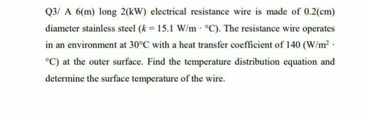Q3/ A 6(m) long 2(kW) electrical resistance wire is made of 0.2(cm)
diameter stainless steel (k = 15.1 W/m °C). The resistance wire operates
in an environment at 30°C with a heat transfer coefficient of 140 (W/m2.
°C) at the outer surface. Find the temperature distribution equation and
determine the surface temperature of the wire.
