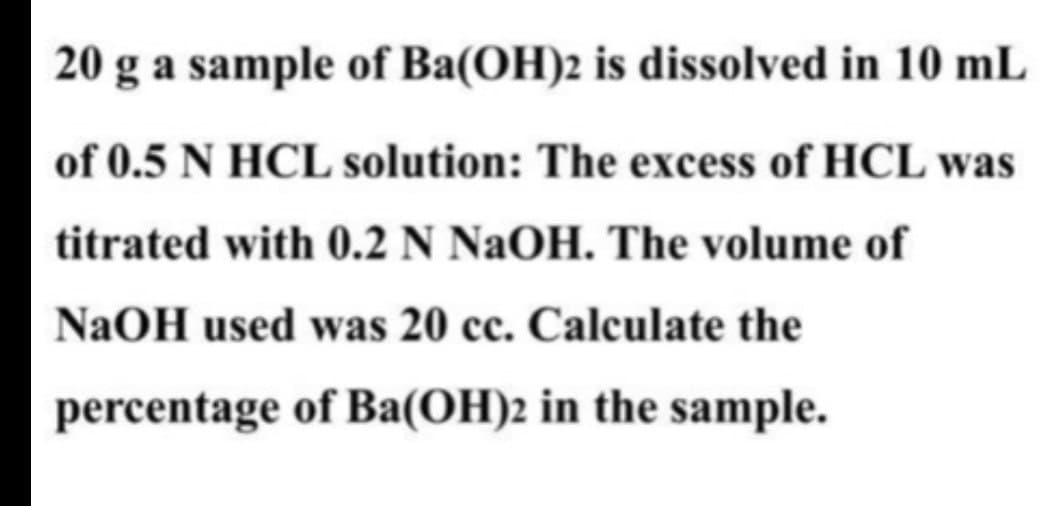 20 g a sample of Ba(OH)2 is dissolved in 10 mL
of 0.5 N HCL solution: The excess of HCL was
titrated with 0.2 N NaOH. The volume of
NaOH used was 20 cc. Calculate the
percentage of Ba(OH)2 in the sample.
