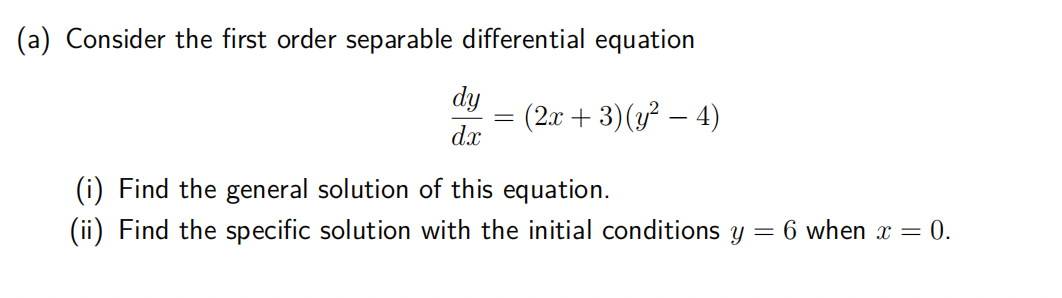 (a) Consider the first order separable differential equation
(2x + 3) (y² - 4)
dy
dx
-
(i) Find the general solution of this equation.
(ii) Find the specific solution with the initial conditions y =
6 when x = 0.