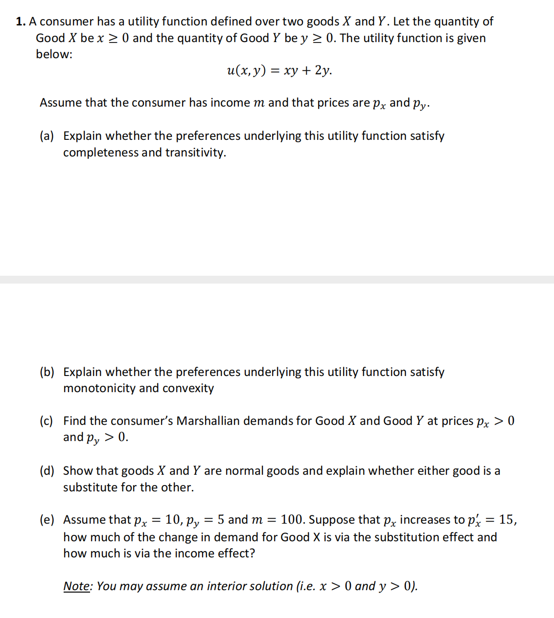 1. A consumer has a utility function defined over two goods X and Y. Let the quantity of
Good X be x ≥ 0 and the quantity of Good Y be y ≥ 0. The utility function is given
below:
u(x, y) =
xy + 2y.
Assume that the consumer has income m and that prices are px and py.
(a) Explain whether the preferences underlying this utility function satisfy
completeness and transitivity.
=
(b) Explain whether the preferences underlying this utility function satisfy
monotonicity and convexity
(c) Find the consumer's Marshallian demands for Good X and Good Y at prices px > 0
and py > 0.
(d) Show that goods X and Y are normal goods and explain whether either good is a
substitute for the other.
(e) Assume that px = 10, Py
= 5 and m = 100. Suppose that px increases to p
how much of the change in demand for Good X is via the substitution effect and
how much is via the income effect?
Note: You may assume an interior solution (i.e. x > 0 and y > 0).
=
15,