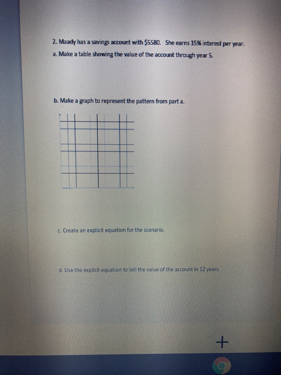 2. Maady has a savings account with $5580. She earns 15% interest per year.
a. Make a table showing the value of the account through year 5.
b. Make a graph to represent the pattern from part a.
c Create an explict equation for the scenario.
d. Use the explicit equation to tell the value of the account in 12 years.
