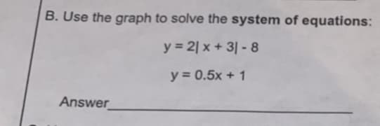 B. Use the graph to solve the system of equations:
y = 2| x + 3| - 8
y = 0.5x + 1
Answer
