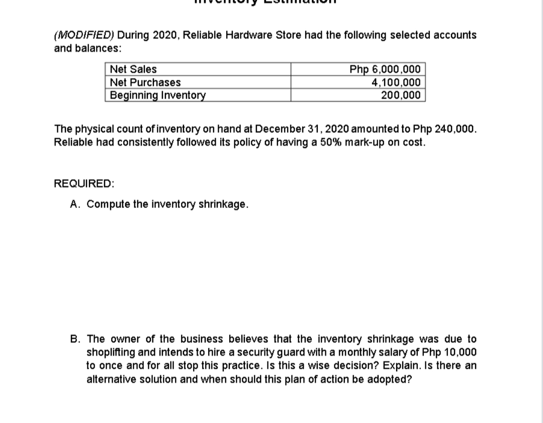 (MODIFIED) During 2020, Reliable Hardware Store had the following selected accounts
and balances:
Php 6,000,000
4,100,000
200,000
Net Sales
Net Purchases
Beginning Inventory
The physical count of inventory on hand at December 31, 2020 amounted to Php 240,000.
Reliable had consistently followed its policy of having a 50% mark-up on cost.
REQUIRED:
A. Compute the inventory shrinkage.
B. The owner of the business believes that the inventory shrinkage was due to
shoplifting and intends to hire a security guard with a monthly salary of Php 10,000
to once and for all stop this practice. Is this a wise decision? Explain. Is there an
alternative solution and when should this plan of action be adopted?
