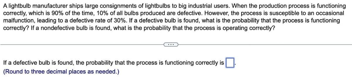 A lightbulb manufacturer ships large consignments of lightbulbs to big industrial users. When the production process is functioning
correctly, which is 90% of the time, 10% of all bulbs produced are defective. However, the process is susceptible to an occasional
malfunction, leading to a defective rate of 30%. If a defective bulb is found, what is the probability that the process is functioning
correctly? If a nondefective bulb is found, what is the probability that the process is operating correctly?
...
If a defective bulb is found, the probability that the process is functioning correctly is
(Round to three decimal places as needed.)
