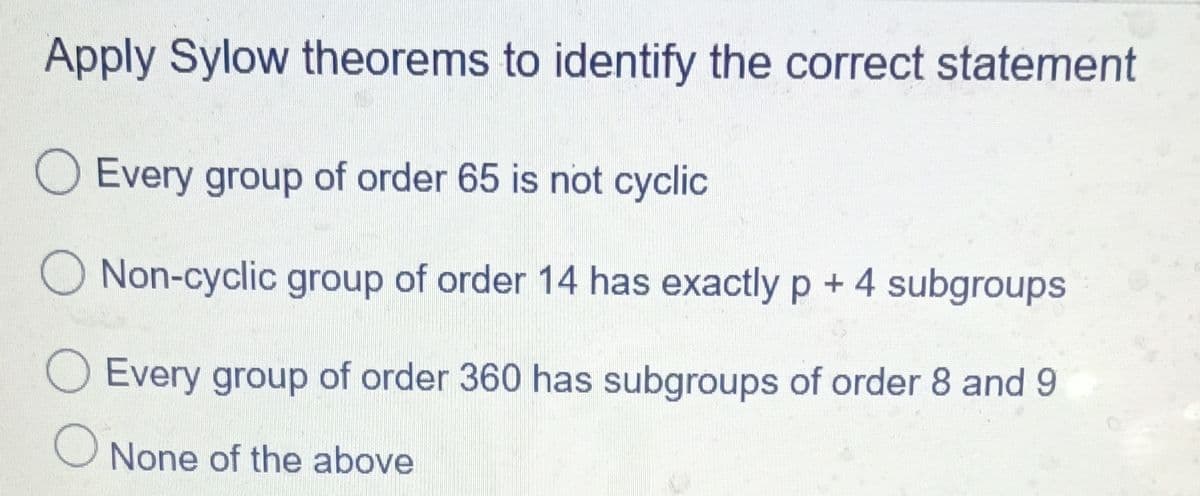 Apply Sylow theorems to identify the correct statement
O Every group of order 65 is not cyclic
Non-cyclic group of order 14 has exactly p + 4 subgroups
Every group of order 360 has subgroups of order 8 and 9
None of the above
