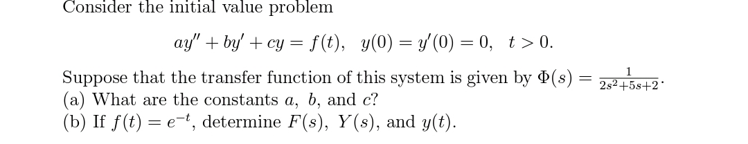 Consider the initial value problem
ay" + by' + cy = f(t), y(0) = y' (0) = 0, t > 0.
Suppose that the transfer function of this system is given by (s) :
(a) What are the constants a, b, and c?
(b) If f(t) = e-t, determine F(s), Y(s), and y(t).
2s2+5s+2
