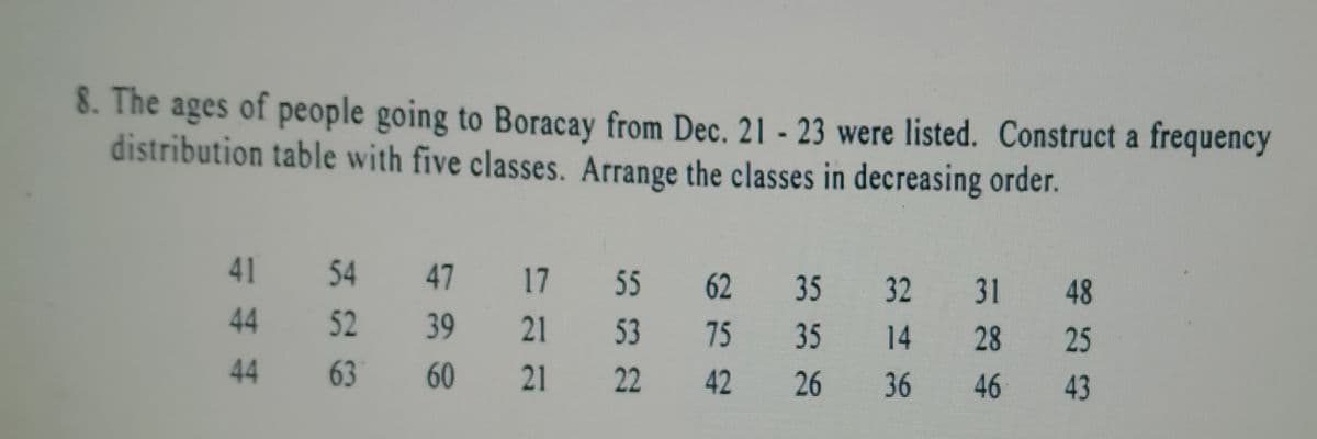 8. The ages of people going to Boracay from Dec. 21 - 23 were listed. Construct a frequency
distribution table with five classes. Arrange the classes in decreasing order.
41
54
47
17 55
62
35
32 31
48
44
52
39
21
53
75
35
14 28
25
44
63
60
21
22
42 26
36 46 43
