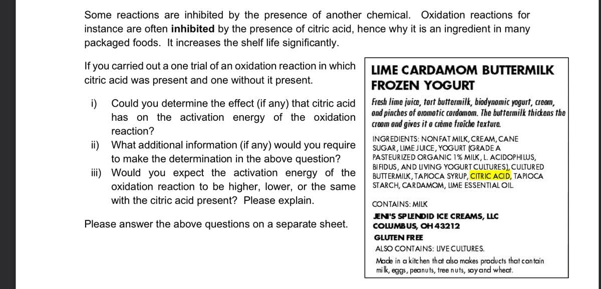 Some reactions are inhibited by the presence of another chemical. Oxidation reactions for
instance are often inhibited by the presence of citric acid, hence why it is an ingredient in many
packaged foods. It increases the shelf life significantly.
If you carried out a one trial of an oxidation reaction in which
citric acid was present and one without it present.
i) Could you determine the effect (if any) that citric acid
has on the activation energy of the oxidation
reaction?
ii) What additional information (if any) would you require
to make the determination in the above question?
iii) Would you expect the activation energy of the
oxidation reaction to be higher, lower, or the same
with the citric acid present? Please explain.
Please answer the above questions on a separate sheet.
LIME CARDAMOM BUTTERMILK
FROZEN YOGURT
Fresh lime juice, tort buttermilk, biodynomic yogurt, cream,
and pinches of aromotic cordomom. The buttermilk thickens the
cream and gives it a crème froîche texture.
INGREDIENTS: NON FAT MILK, CREAM, CANE
SUGAR, LIME JUICE, YOGURT (GRADE A
PASTEURIZED ORGANIC 1% MILK, L. ACIDOPHILUS,
BIFIDUS, AND LIVING YOGURT CULTURES), CULTURED
BUTTERMILK, TAPIOCA SYRUP, CITRIC ACID, TAPIOCA
STARCH, CARDAMOM, LIME ESSENTIAL OIL
CONTAINS: MILK
JEN'S SPLENDID ICE CREAMS, LLC
COLUMBUS, OH 43212
GLUTEN FREE
ALSO CONTAINS: LIVE CULTURES.
Made in a kitchen that also makes products that contain
milk, eggs, peanuts, tree nuts, soy and wheat.