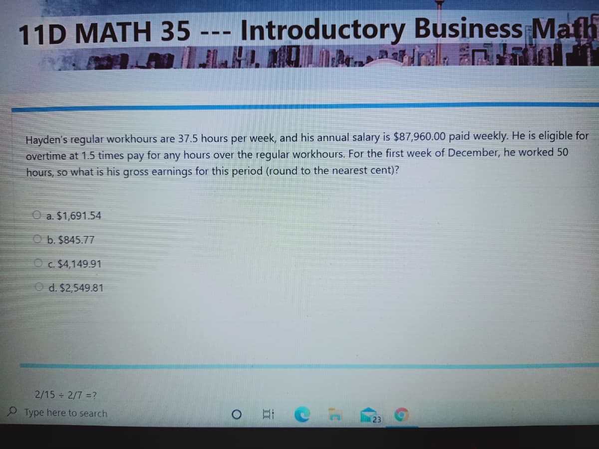 -- Introductory Business Math
A rilla
11D MATH 35
-
Hayden's regular workhours are 37.5 hours per week, and his annual salary is $87,960.00 paid weekly. He is eligible for
overtime at 1.5 tìmes pay for any hours over the regular workhours. For the first week of December, he worked 50
hours, so what is his gross earnings for this period (round to the nearest cent)?
a. $1,691.54
O b. $845.77
O c. $4,149.91
O d. $2,549.81
2/15 2/7 =?
P Type here to search
23
