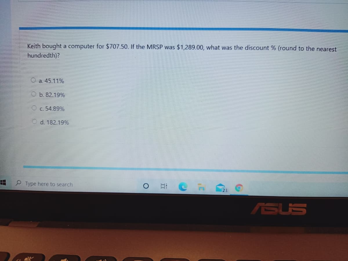 Keith bought a computer for $707.50. If the MRSP was $1,289.00, what was the discount % (round to the nearest
hundredth)?
a. 45.11%
b. 82.19%
c. 54.89%
d. 182.19%
P Type here to search
23
ASUS
