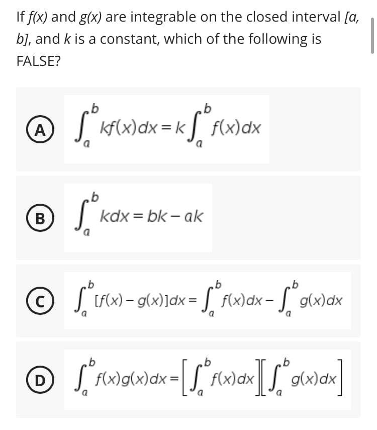 If f(x) and g(x) are integrable on the closed interval [a,
b], and k is a constant, which of the following is
FALSE?
b
b
@ √ ² kf(x) dx = k√ ² f(x) dx
A
a
a
b
B
kdx=bk - ak
b
b
b
©
C
if(x)- g(x)]dx = f(x) dx = g(x)dx
a
a
b
b
b
Ⓒ fixigix)dx= [[fix)dxgxx]
[ g(
D
a