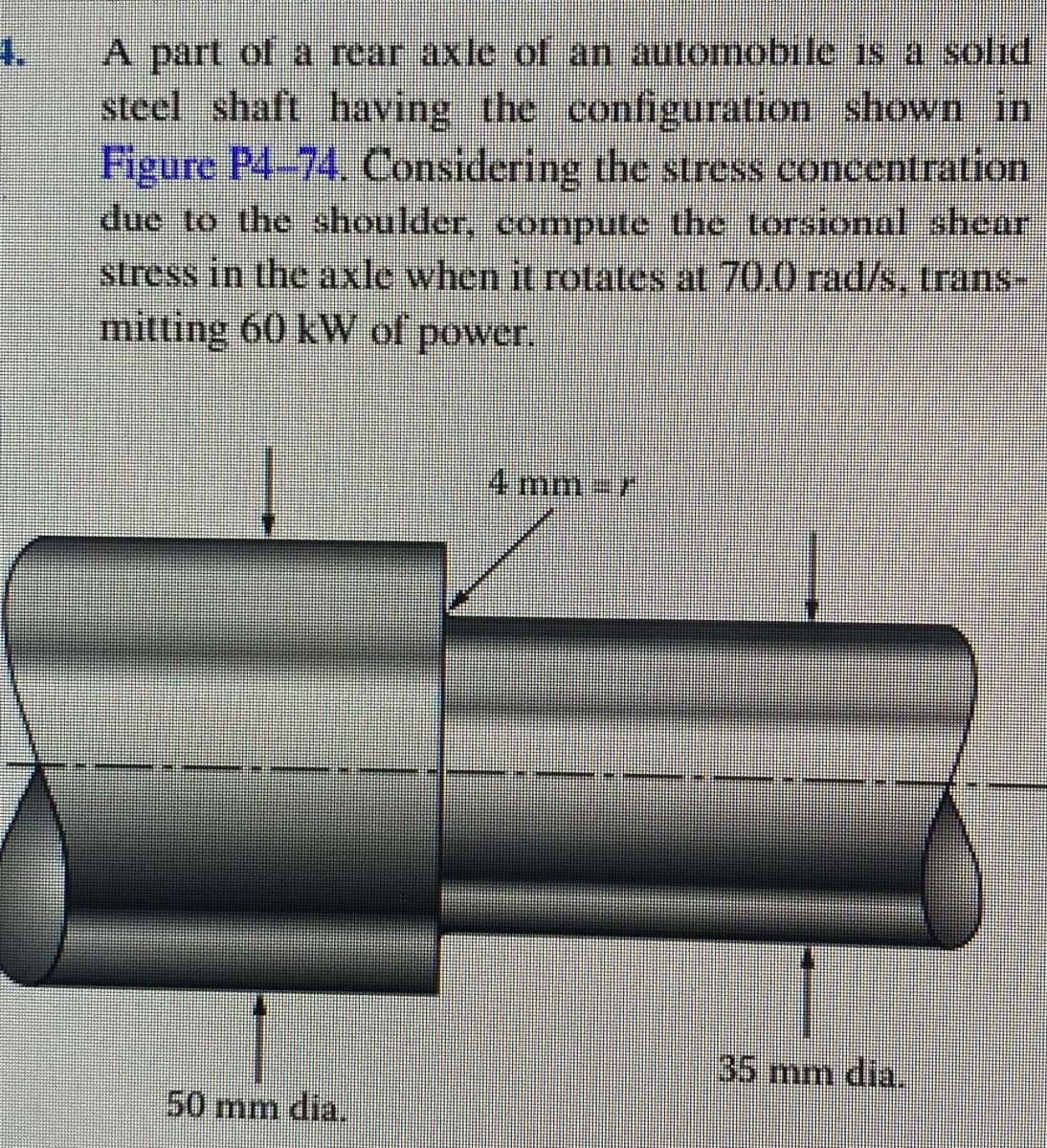 4.
A part ol a rear axle of an automobile is a solid
steel shaft having the configuration shown in
Figure P4-74. Considering the stress concentration
due to the shoulder, compute the torsional shear
stress in the axle when it rotates at 70.0 rad/s, trans-
mitting 60 kW of power.
4mm3r
35 mm dia.
50 mm dia.
