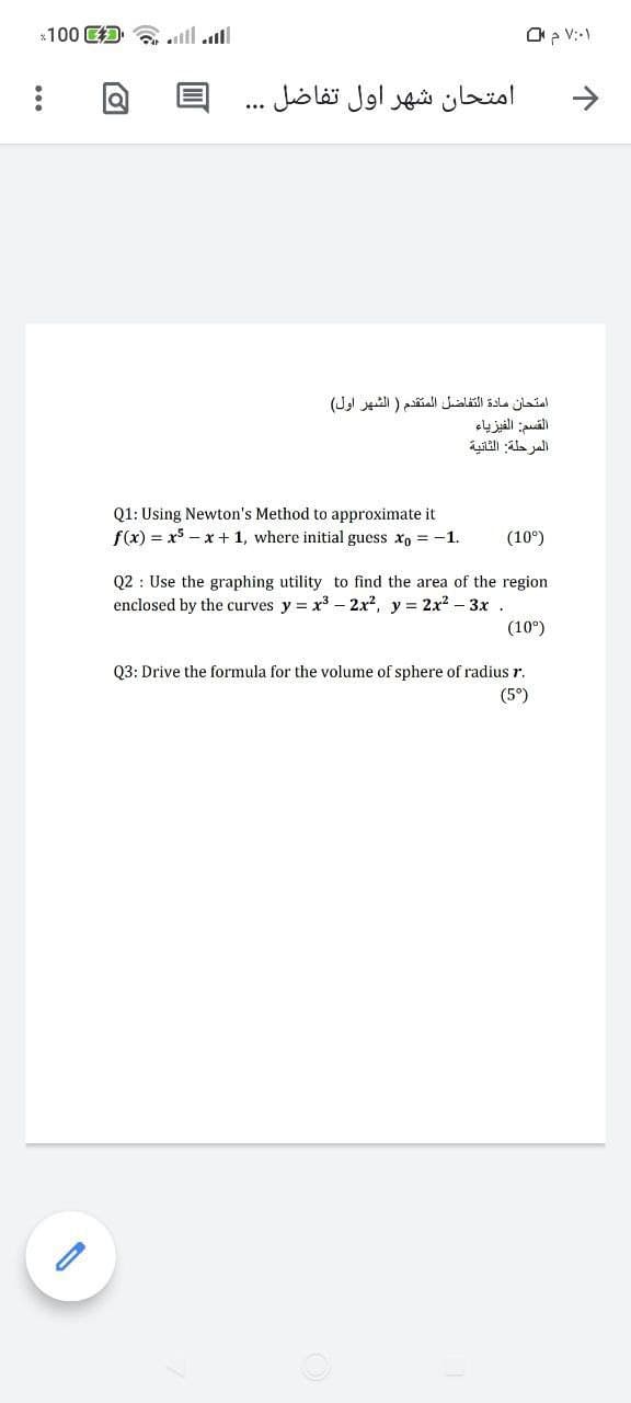 *100 D
ll ll
O V:-1
امتحان شهر اول تفاضل . . .
امتحان مادة التفاضل المتقدم ) الشهر اول(
القسم: الفيزياء
ai ala ali
Q1: Using Newton's Method to approximate it
f(x) = x5 – x + 1, where initial guess x, = -1.
(10°)
Q2 : Use the graphing utility to find the area of the region
enclosed by the curves y = x3 – 2x?, y = 2x2 – 3x .
(10°)
Q3: Drive the formula for the volume of sphere of radius r.
(5°)
