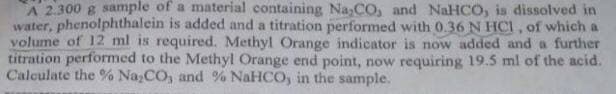 A 2.300 g sample of a material containing Na,CO, and NaHCO, is dissolved in
water, phenolphthalein is added and a titration performed with 0.36 N HCI, of which a
volume of 12 ml is required. Methyl Orange indicator is now added and a further
titration performed to the Methyl Orange end point, now requiring 19.5 ml of the acid.
Calculate the % Na;CO, and % NaHCO, in the sample.
