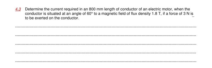 4.3 Determine the current required in an 800 mm length of conductor of an electric motor, when the
conductor is situated at an angle of 60° to a magnetic field of flux density 1.8 T, if a force of 3 N is
to be exerted on the conductor.
