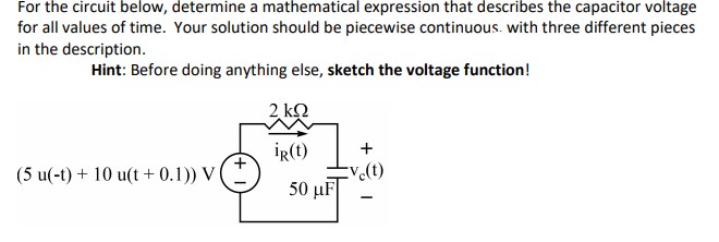 For the circuit below, determine a mathematical expression that describes the capacitor voltage
for all values of time. Your solution should be piecewise continuous. with three different pieces
in the description.
Hint: Before doing anything else, sketch the voltage function!
2 kQ
İR(t)
+
(5 u(-t) + 10 u(t + 0.1)) V (
v.(t)
50 μF |

