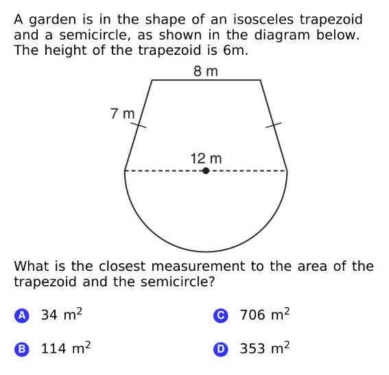 A garden is in the shape of an isosceles trapezoid
and a semicircle, as shown in the diagram below.
The height of the trapezoid is 6m.
8 m
7 m
12 m
What is the closest measurement to the area of the
trapezoid and the semicircle?
A 34 m²
© 706 m²
B 114 m2
O 353 m²
