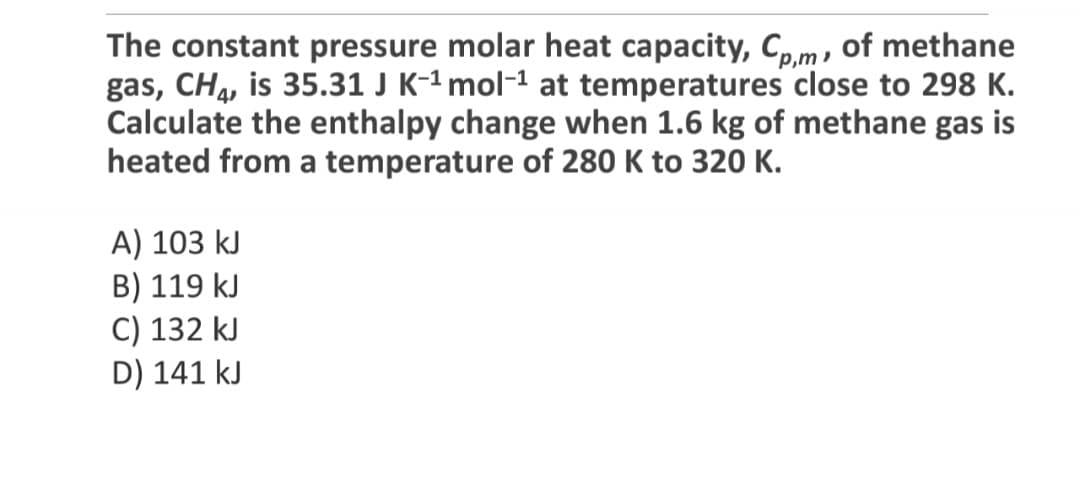 The constant pressure molar heat capacity, Cp,m, of methane
gas, CH4, is 35.31 J K-¹ mol-¹ at temperatures close to 298 K.
Calculate the enthalpy change when 1.6 kg of methane gas is
heated from a temperature of 280 K to 320 K.
A) 103 kJ
B) 119 kJ
C) 132 kJ
D) 141 kJ