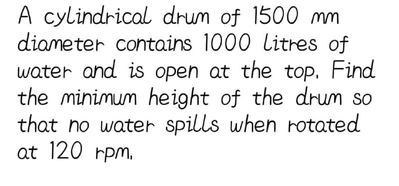 A cylindrical drum of 1500 mm
diameter contains 1000 litres of
water and is open at the top. Find
the minimum height of the drum so
that no water spills when rotated
at 120 rpm.
