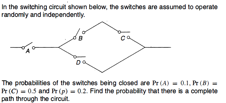 In the switching circuit shown below, the switches are assumed to operate
randomly and independently.
B
Co
The probabilities of the switches being closed are Pr (A) = 0.1, Pr (B) =
Pr (C) = 0.5 and Pr (p) = 0.2. Find the probability that there is a complete
path through the circuit.
