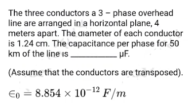 The three conductors a 3 - phase overhead
line are arranged in a horizontal plane, 4
meters apart. The diameter of each conductor
is 1.24 cm. The capacitance per phase for 50
km of the line is.
- µF.
(Assume that the conductors are transposed).
Eo =
8.854 x 10-12 F/m
