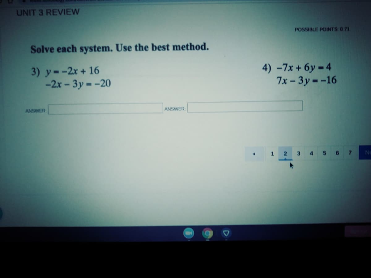 UNIT 3 REVIEW
POSSIBLE POINTS 0 71
Solve each system. Use the best method.
3) y--2x + 16
-2x - 3y --20
4) -7x + 6y = 4
7x – 3y = -16
ANSWER
ANSWER
1.
2
3.
4 5 67

