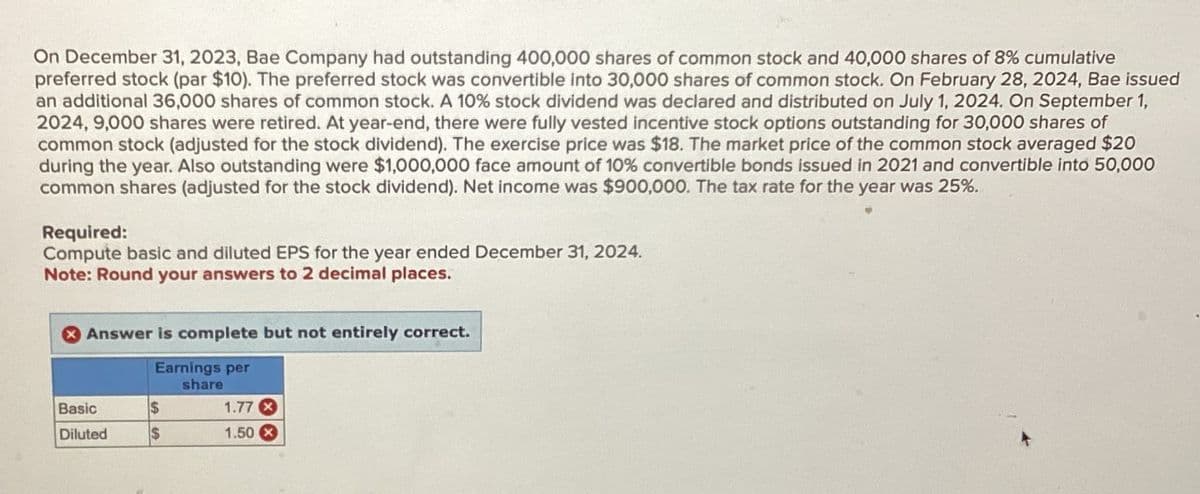 On December 31, 2023, Bae Company had outstanding 400,000 shares of common stock and 40,000 shares of 8% cumulative
preferred stock (par $10). The preferred stock was convertible into 30,000 shares of common stock. On February 28, 2024, Bae issued
an additional 36,000 shares of common stock. A 10% stock dividend was declared and distributed on July 1, 2024. On September 1,
2024, 9,000 shares were retired. At year-end, there were fully vested incentive stock options outstanding for 30,000 shares of
common stock (adjusted for the stock dividend). The exercise price was $18. The market price of the common stock averaged $20
during the year. Also outstanding were $1,000,000 face amount of 10% convertible bonds issued in 2021 and convertible into 50,000
common shares (adjusted for the stock dividend). Net income was $900,000. The tax rate for the year was 25%.
Required:
Compute basic and diluted EPS for the year ended December 31, 2024.
Note: Round your answers to 2 decimal places.
Answer is complete but not entirely correct.
Earnings per
share
Basic
$
1.77x
Diluted
$
1.50x