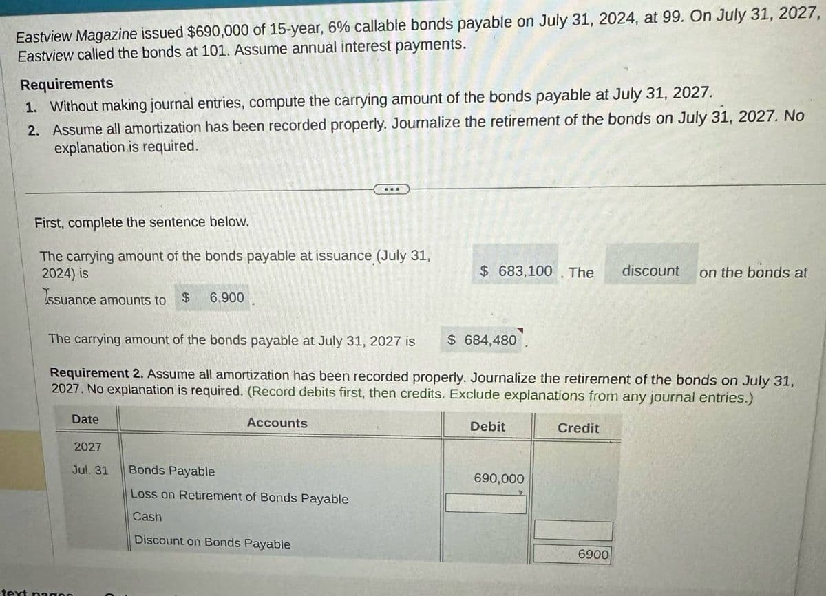 Eastview Magazine issued $690,000 of 15-year, 6% callable bonds payable on July 31, 2024, at 99. On July 31, 2027,
Eastview called the bonds at 101. Assume annual interest payments.
Requirements
1. Without making journal entries, compute the carrying amount of the bonds payable at July 31, 2027.
2. Assume all amortization has been recorded properly. Journalize the retirement of the bonds on July 31, 2027. No
explanation is required.
First, complete the sentence below.
The carrying amount of the bonds payable at issuance (July 31,
2024) is
$ 683,100. The
discount
on the bonds at
Issuance amounts to $
6,900
The carrying amount of the bonds payable at July 31, 2027 is
$ 684,480
Requirement 2. Assume all amortization has been recorded properly. Journalize the retirement of the bonds on July 31,
2027. No explanation is required. (Record debits first, then credits. Exclude explanations from any journal entries.)
text peace
Date
Accounts
Debit
2027
Jul. 31
Bonds Payable
690,000
Loss on Retirement of Bonds Payable
Cash
Discount on Bonds Payable
Credit
6900
