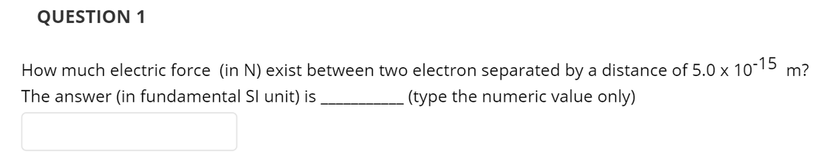 QUESTION 1
How much electric force (in N) exist between two electron separated by a distance of 5.0 x 10-15
m?
The answer (in fundamental SI unit) is
(type the numeric value only)
