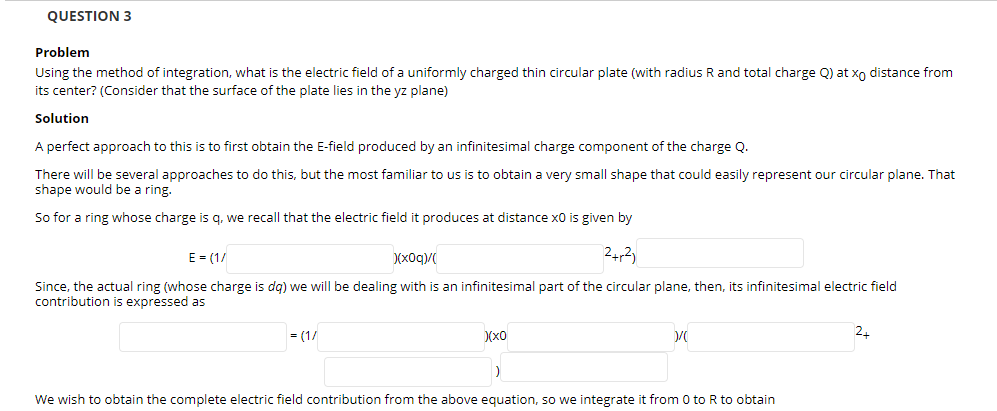 QUESTION 3
Problem
Using the method of integration, what is the electric field of a uniformly charged thin circular plate (with radius R and total charge Q) at xo distance from
its center? (Consider that the surface of the plate lies in the yz plane)
Solution
A perfect approach to this is to first obtain the E-field produced by an infinitesimal charge component of the charge Q.
There will be several approaches to do this, but the most familiar to us is to obtain a very small shape that could easily represent our circular plane. That
shape would be a ring.
So for a ring whose charge is q, we recall that the electric field it produces at distance x0 is given by
E = (1/
)(x0q)/
24,2)
Since, the actual ring (whose charge is dg) we will be dealing with is an infinitesimal part of the circular plane, then, its infinitesimal electric field
contribution is expressed as
= (1/
)(x0
We wish to obtain the complete electric field contribution from the above equation, so we integrate it from 0 to R to obtain
