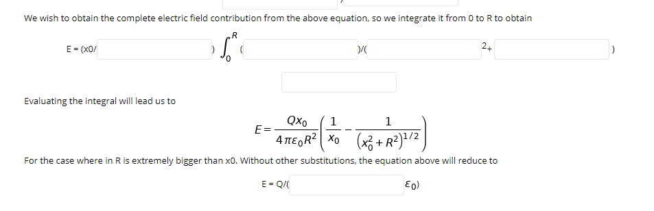 We wish to obtain the complete electric field contribution from the above equation, so we integrate it from 0 to R to obtain
E = (x0/
24
Evaluating the integral will lead us to
Qxo
1
1
E =
4 TE,R? Xo (x3 + R²)*/2
Xo (x3 + R?)/2
For the case where in R is extremely bigger than x0. Without other substitutions, the equation above will reduce to
E = Q/(

