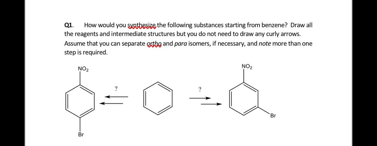 Q1.
How would you SXatbesize the following substances starting from benzene? Draw all
the reagents and intermediate structures but you do not need to draw any curly arrows.
Assume that you can separate extbe and para isomers, if necessary, and note more than one
step is required.
NO2
NO2
Br
Br
