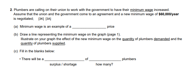 2. Plumbers are calling on their union to work with the government to have their minimum wage increased.
Assume that the union and the government come to an agreement and a new minimum wage of $60,000/year
is negotiated; (3K] [3A]
(a) Minimum wage is an example of a
price
(b) Draw a line representing the minimum wage on the graph (page 1).
Illustrate on your graph the effect of the new minimum wage on the quantity of plumbers demanded and the
quantity of plumbers supplied.
(c) Fill in the blanks below:
• There will be a
plumbers
surplus / shortage
how many?
